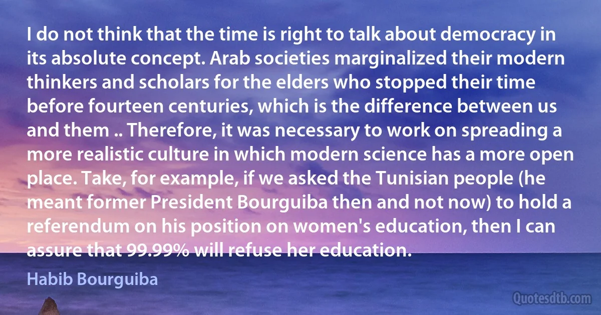 I do not think that the time is right to talk about democracy in its absolute concept. Arab societies marginalized their modern thinkers and scholars for the elders who stopped their time before fourteen centuries, which is the difference between us and them .. Therefore, it was necessary to work on spreading a more realistic culture in which modern science has a more open place. Take, for example, if we asked the Tunisian people (he meant former President Bourguiba then and not now) to hold a referendum on his position on women's education, then I can assure that 99.99% will refuse her education. (Habib Bourguiba)