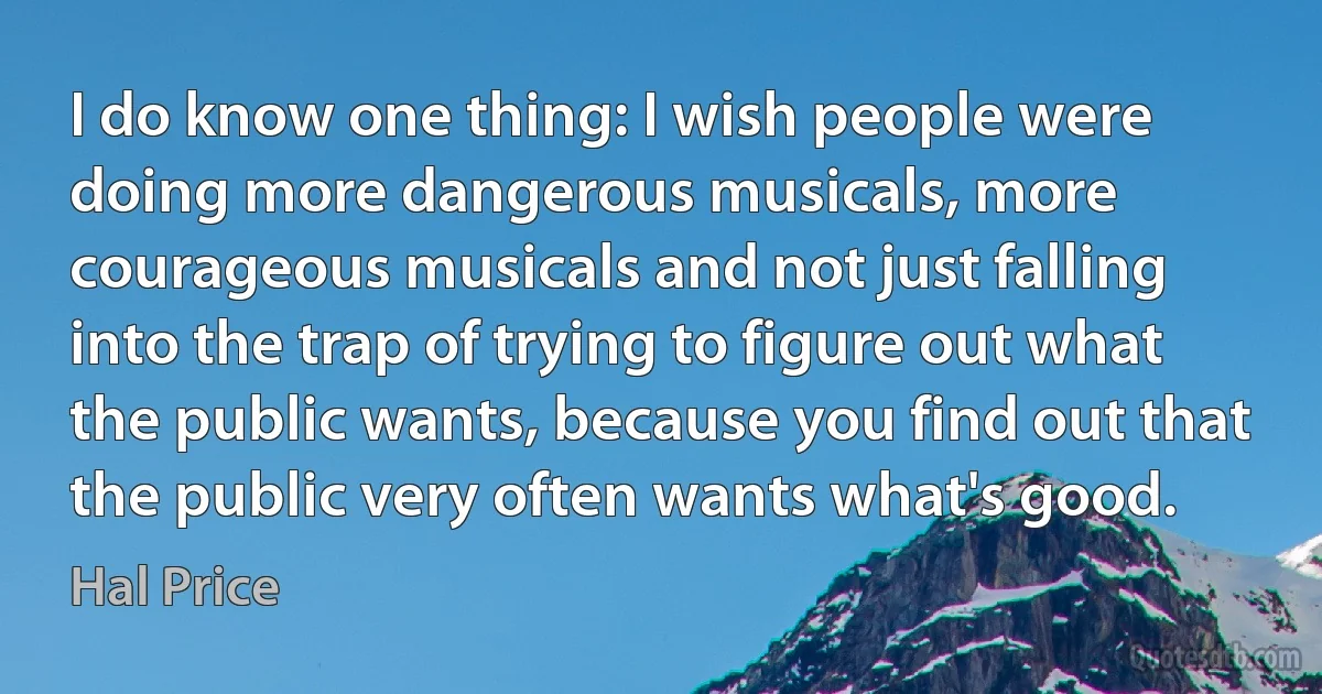 I do know one thing: I wish people were doing more dangerous musicals, more courageous musicals and not just falling into the trap of trying to figure out what the public wants, because you find out that the public very often wants what's good. (Hal Price)