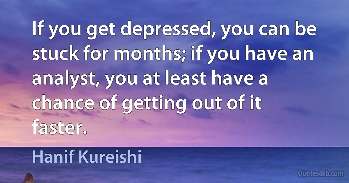 If you get depressed, you can be stuck for months; if you have an analyst, you at least have a chance of getting out of it faster. (Hanif Kureishi)