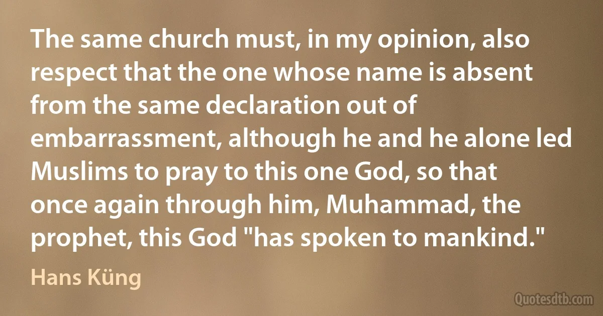 The same church must, in my opinion, also respect that the one whose name is absent from the same declaration out of embarrassment, although he and he alone led Muslims to pray to this one God, so that once again through him, Muhammad, the prophet, this God "has spoken to mankind." (Hans Küng)