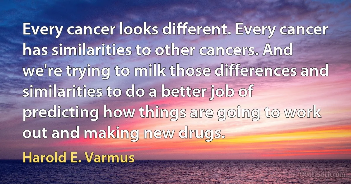 Every cancer looks different. Every cancer has similarities to other cancers. And we're trying to milk those differences and similarities to do a better job of predicting how things are going to work out and making new drugs. (Harold E. Varmus)