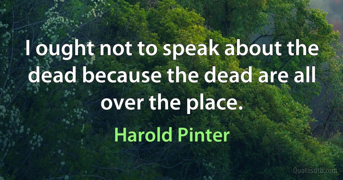 I ought not to speak about the dead because the dead are all over the place. (Harold Pinter)