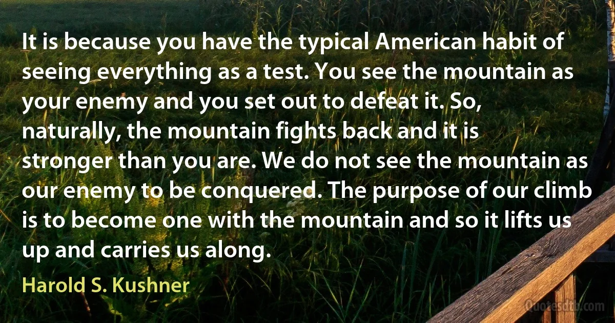 It is because you have the typical American habit of seeing everything as a test. You see the mountain as your enemy and you set out to defeat it. So, naturally, the mountain fights back and it is stronger than you are. We do not see the mountain as our enemy to be conquered. The purpose of our climb is to become one with the mountain and so it lifts us up and carries us along. (Harold S. Kushner)