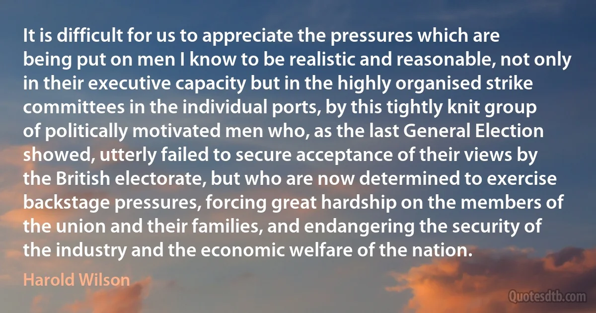 It is difficult for us to appreciate the pressures which are being put on men I know to be realistic and reasonable, not only in their executive capacity but in the highly organised strike committees in the individual ports, by this tightly knit group of politically motivated men who, as the last General Election showed, utterly failed to secure acceptance of their views by the British electorate, but who are now determined to exercise backstage pressures, forcing great hardship on the members of the union and their families, and endangering the security of the industry and the economic welfare of the nation. (Harold Wilson)