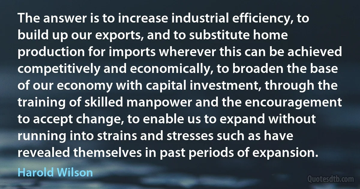 The answer is to increase industrial efficiency, to build up our exports, and to substitute home production for imports wherever this can be achieved competitively and economically, to broaden the base of our economy with capital investment, through the training of skilled manpower and the encouragement to accept change, to enable us to expand without running into strains and stresses such as have revealed themselves in past periods of expansion. (Harold Wilson)