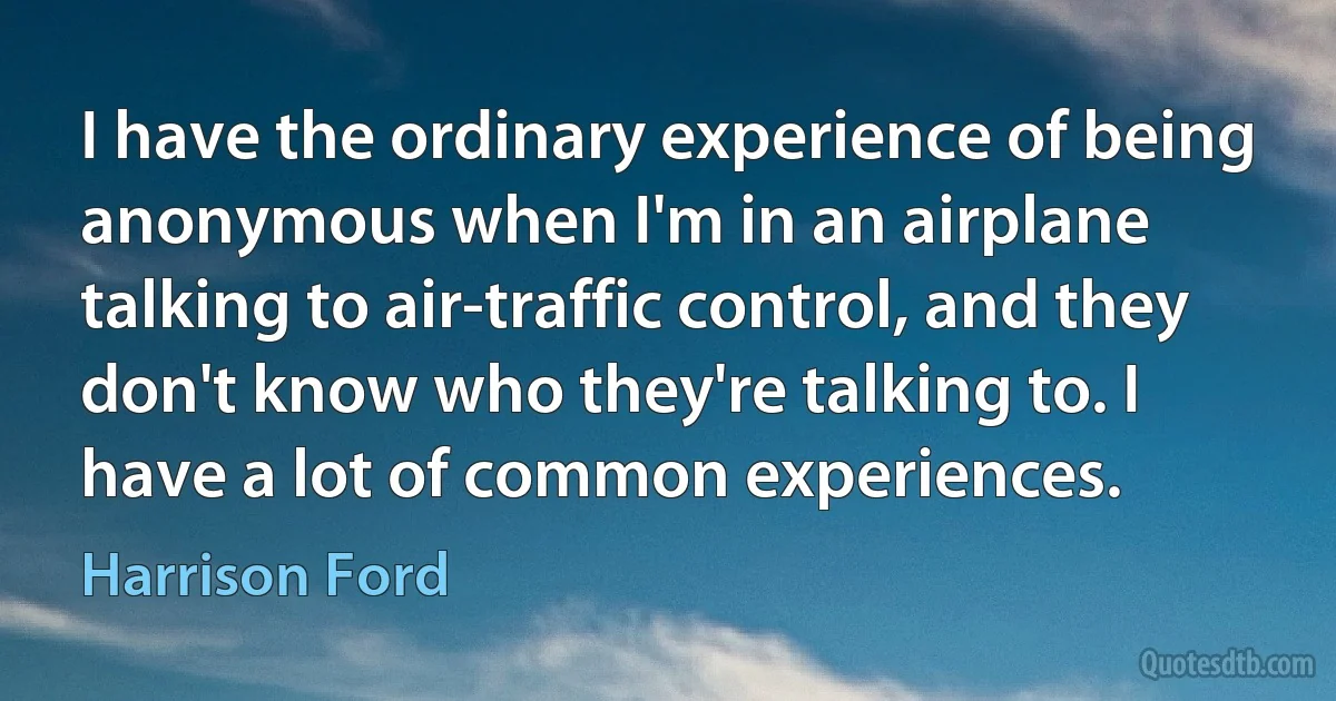 I have the ordinary experience of being anonymous when I'm in an airplane talking to air-traffic control, and they don't know who they're talking to. I have a lot of common experiences. (Harrison Ford)