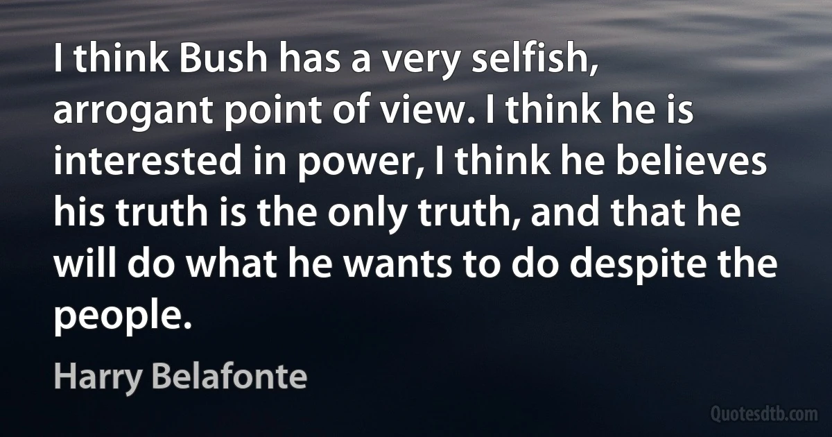 I think Bush has a very selfish, arrogant point of view. I think he is interested in power, I think he believes his truth is the only truth, and that he will do what he wants to do despite the people. (Harry Belafonte)