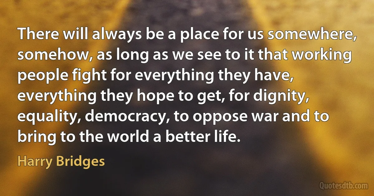 There will always be a place for us somewhere, somehow, as long as we see to it that working people fight for everything they have, everything they hope to get, for dignity, equality, democracy, to oppose war and to bring to the world a better life. (Harry Bridges)