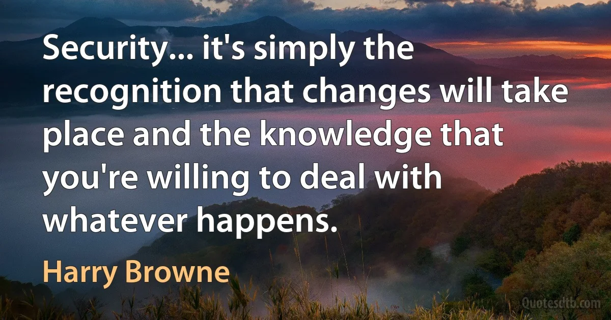 Security... it's simply the recognition that changes will take place and the knowledge that you're willing to deal with whatever happens. (Harry Browne)