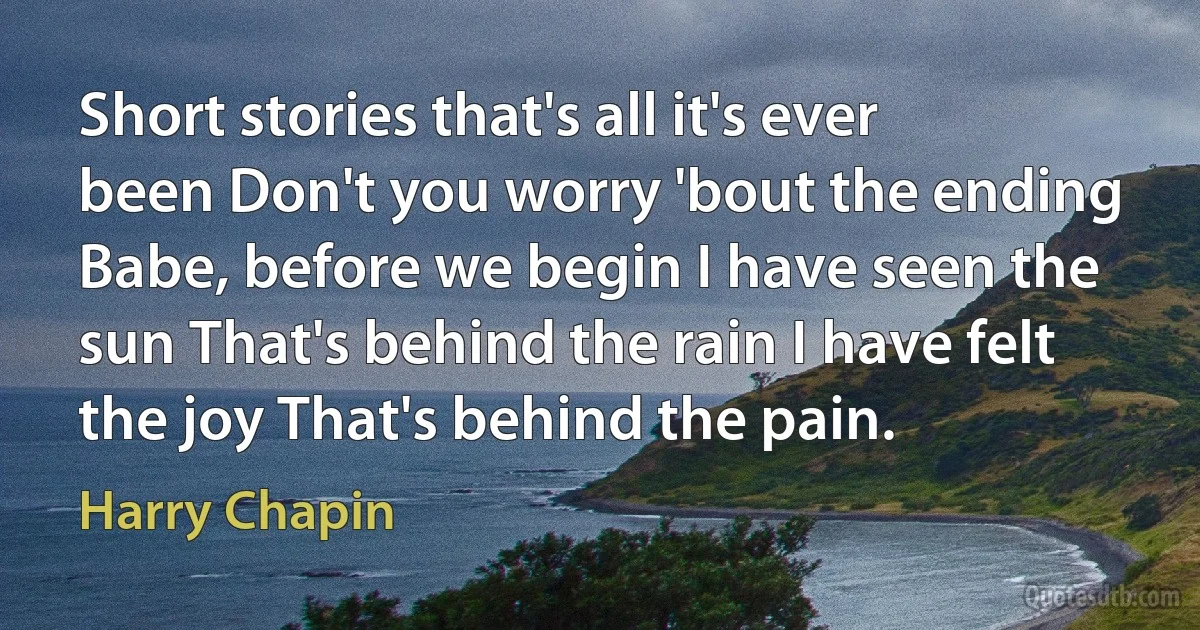 Short stories that's all it's ever been Don't you worry 'bout the ending Babe, before we begin I have seen the sun That's behind the rain I have felt the joy That's behind the pain. (Harry Chapin)