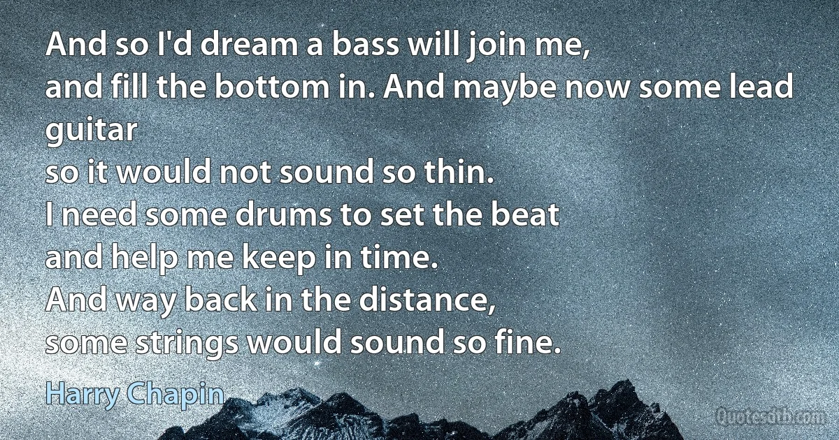 And so I'd dream a bass will join me,
and fill the bottom in. And maybe now some lead guitar
so it would not sound so thin.
I need some drums to set the beat
and help me keep in time.
And way back in the distance,
some strings would sound so fine. (Harry Chapin)