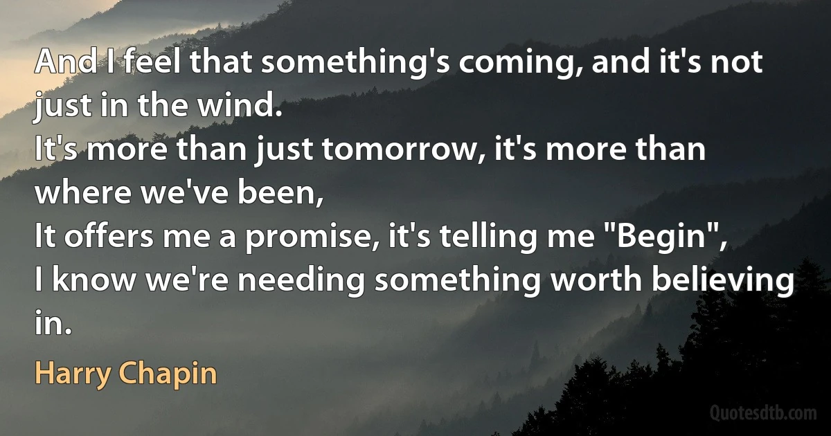 And I feel that something's coming, and it's not just in the wind.
It's more than just tomorrow, it's more than where we've been,
It offers me a promise, it's telling me "Begin",
I know we're needing something worth believing in. (Harry Chapin)