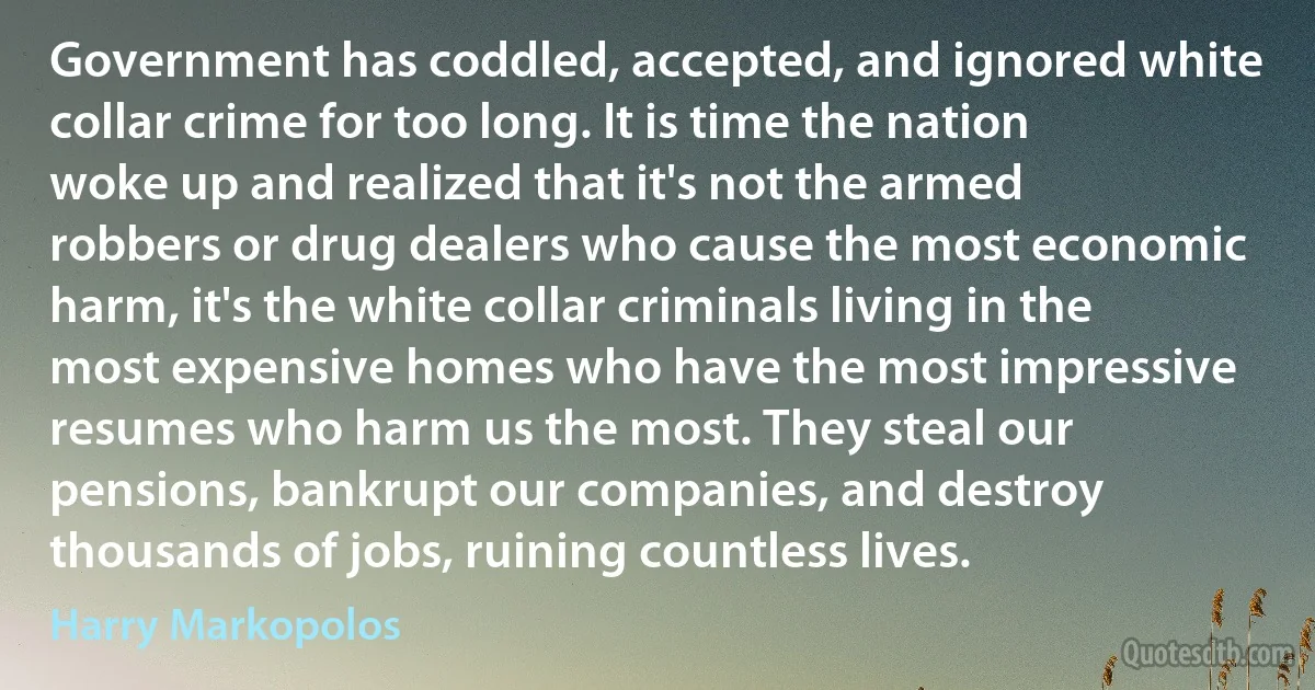 Government has coddled, accepted, and ignored white collar crime for too long. It is time the nation woke up and realized that it's not the armed robbers or drug dealers who cause the most economic harm, it's the white collar criminals living in the most expensive homes who have the most impressive resumes who harm us the most. They steal our pensions, bankrupt our companies, and destroy thousands of jobs, ruining countless lives. (Harry Markopolos)