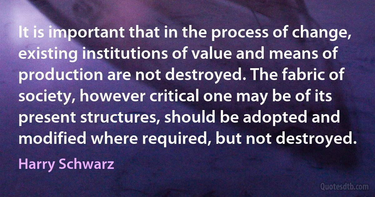 It is important that in the process of change, existing institutions of value and means of production are not destroyed. The fabric of society, however critical one may be of its present structures, should be adopted and modified where required, but not destroyed. (Harry Schwarz)