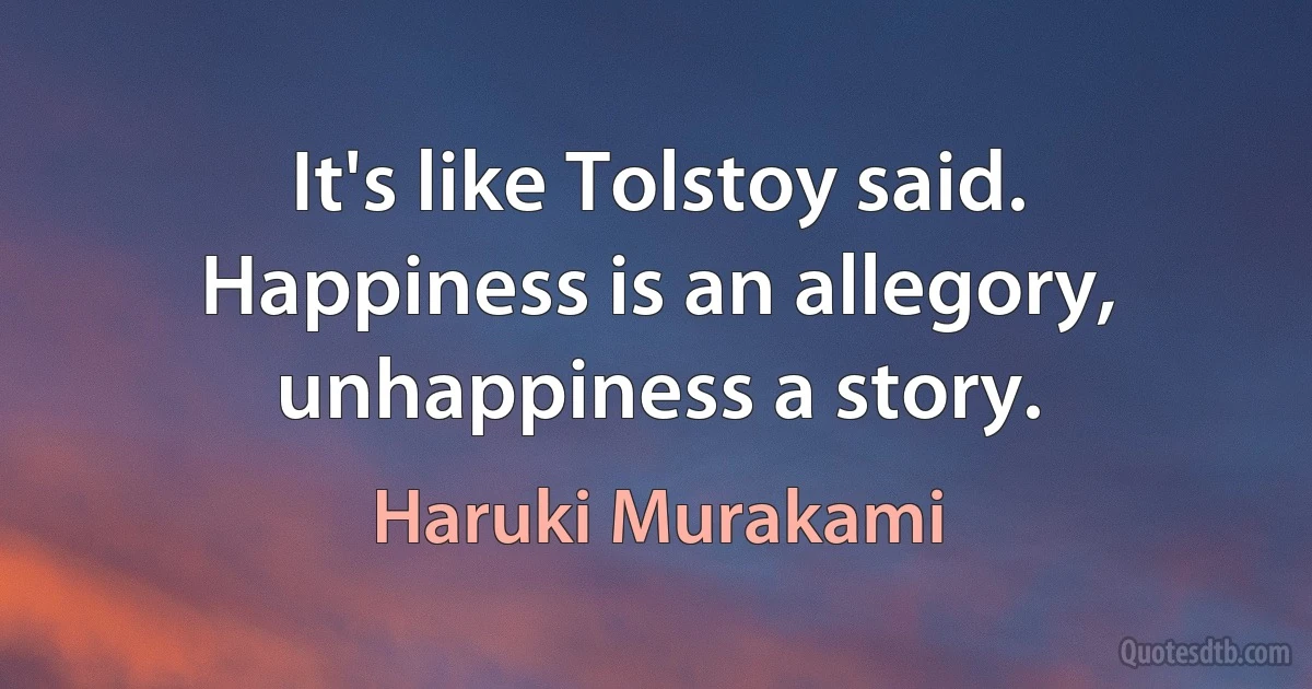 It's like Tolstoy said. Happiness is an allegory, unhappiness a story. (Haruki Murakami)