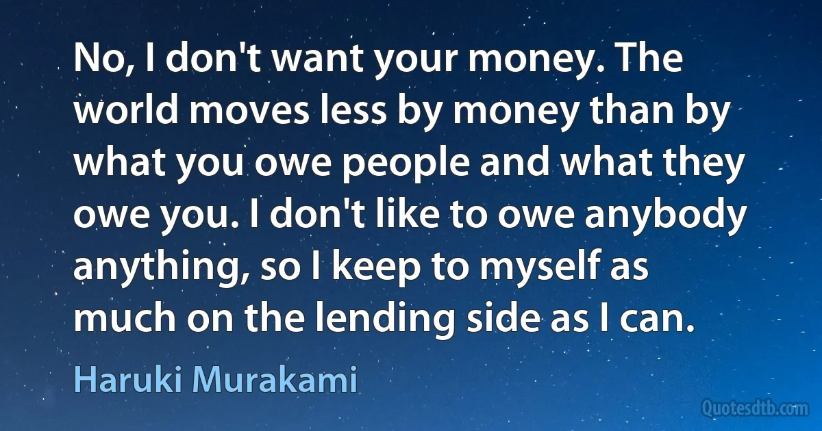 No, I don't want your money. The world moves less by money than by what you owe people and what they owe you. I don't like to owe anybody anything, so I keep to myself as much on the lending side as I can. (Haruki Murakami)