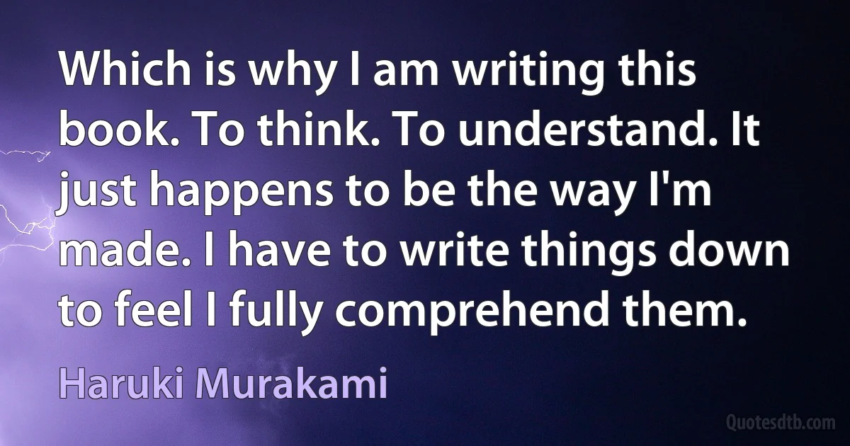 Which is why I am writing this book. To think. To understand. It just happens to be the way I'm made. I have to write things down to feel I fully comprehend them. (Haruki Murakami)