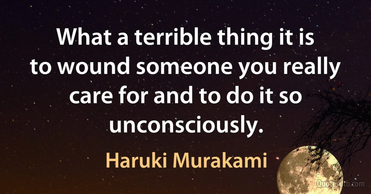 What a terrible thing it is to wound someone you really care for and to do it so unconsciously. (Haruki Murakami)