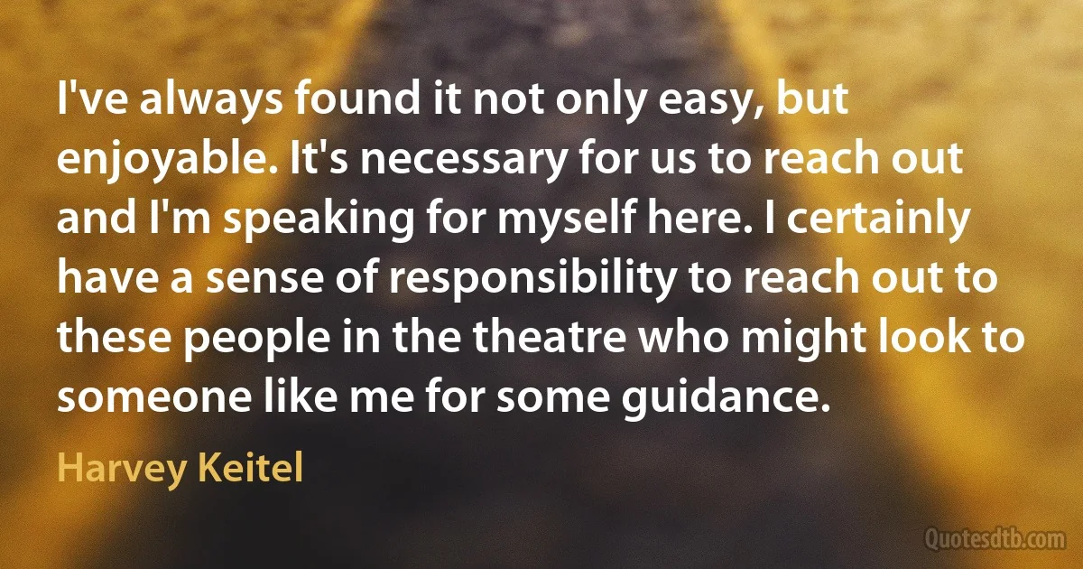 I've always found it not only easy, but enjoyable. It's necessary for us to reach out and I'm speaking for myself here. I certainly have a sense of responsibility to reach out to these people in the theatre who might look to someone like me for some guidance. (Harvey Keitel)