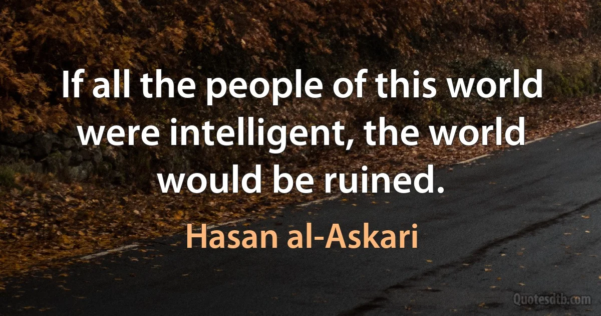 If all the people of this world were intelligent, the world would be ruined. (Hasan al-Askari)