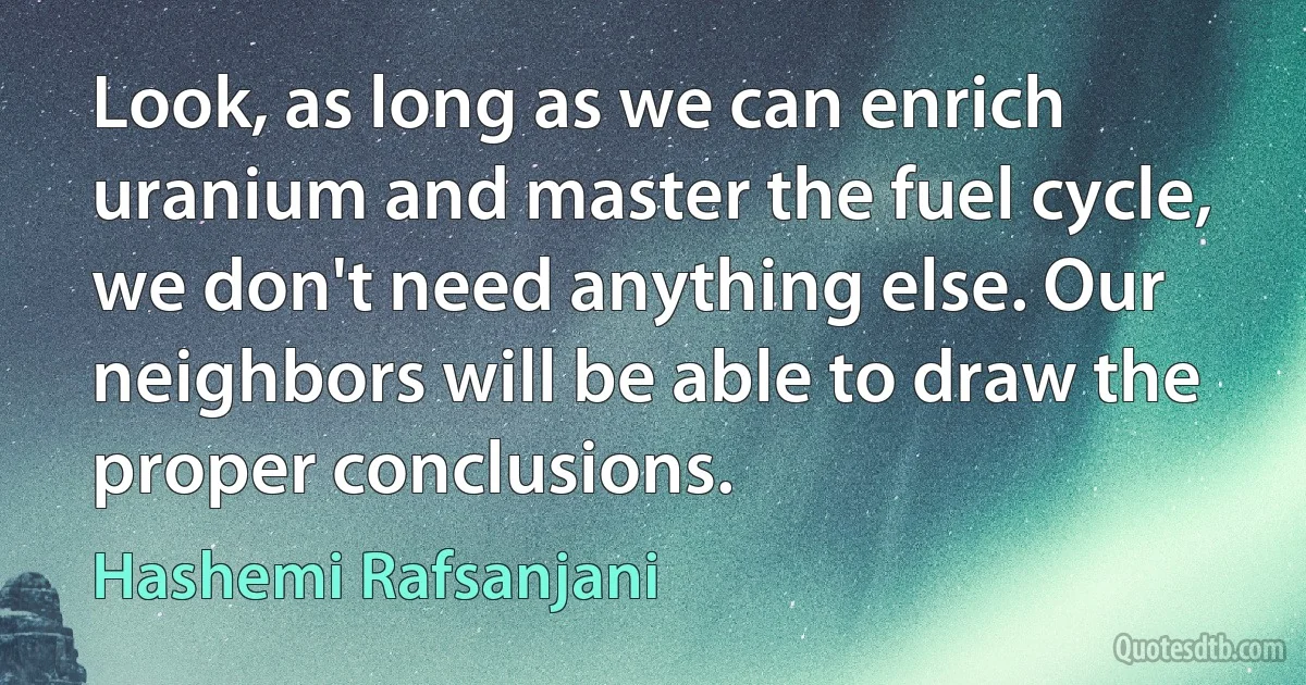 Look, as long as we can enrich uranium and master the fuel cycle, we don't need anything else. Our neighbors will be able to draw the proper conclusions. (Hashemi Rafsanjani)