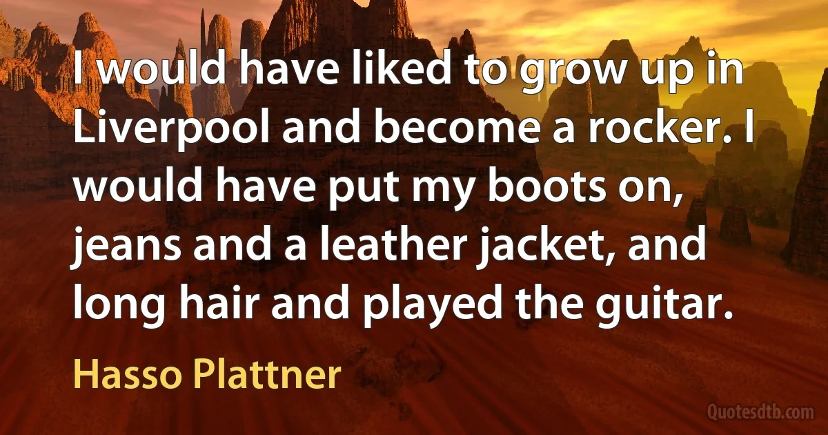 I would have liked to grow up in Liverpool and become a rocker. I would have put my boots on, jeans and a leather jacket, and long hair and played the guitar. (Hasso Plattner)