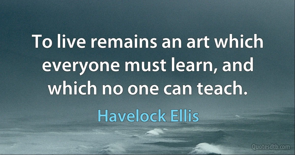 To live remains an art which everyone must learn, and which no one can teach. (Havelock Ellis)