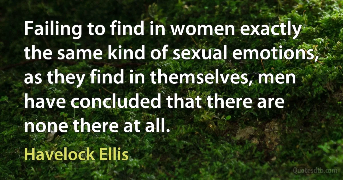 Failing to find in women exactly the same kind of sexual emotions, as they find in themselves, men have concluded that there are none there at all. (Havelock Ellis)