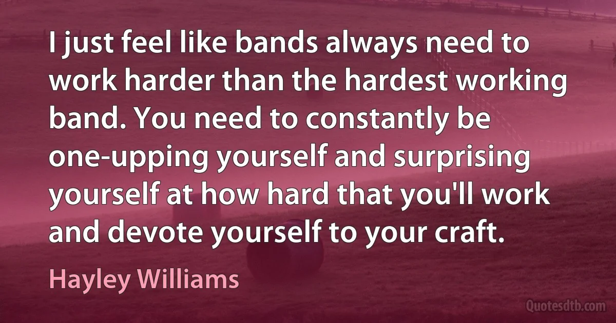 I just feel like bands always need to work harder than the hardest working band. You need to constantly be one-upping yourself and surprising yourself at how hard that you'll work and devote yourself to your craft. (Hayley Williams)