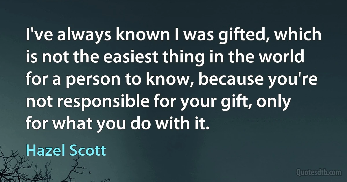 I've always known I was gifted, which is not the easiest thing in the world for a person to know, because you're not responsible for your gift, only for what you do with it. (Hazel Scott)