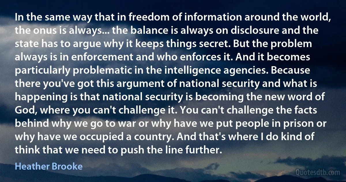 In the same way that in freedom of information around the world, the onus is always... the balance is always on disclosure and the state has to argue why it keeps things secret. But the problem always is in enforcement and who enforces it. And it becomes particularly problematic in the intelligence agencies. Because there you've got this argument of national security and what is happening is that national security is becoming the new word of God, where you can't challenge it. You can't challenge the facts behind why we go to war or why have we put people in prison or why have we occupied a country. And that's where I do kind of think that we need to push the line further. (Heather Brooke)