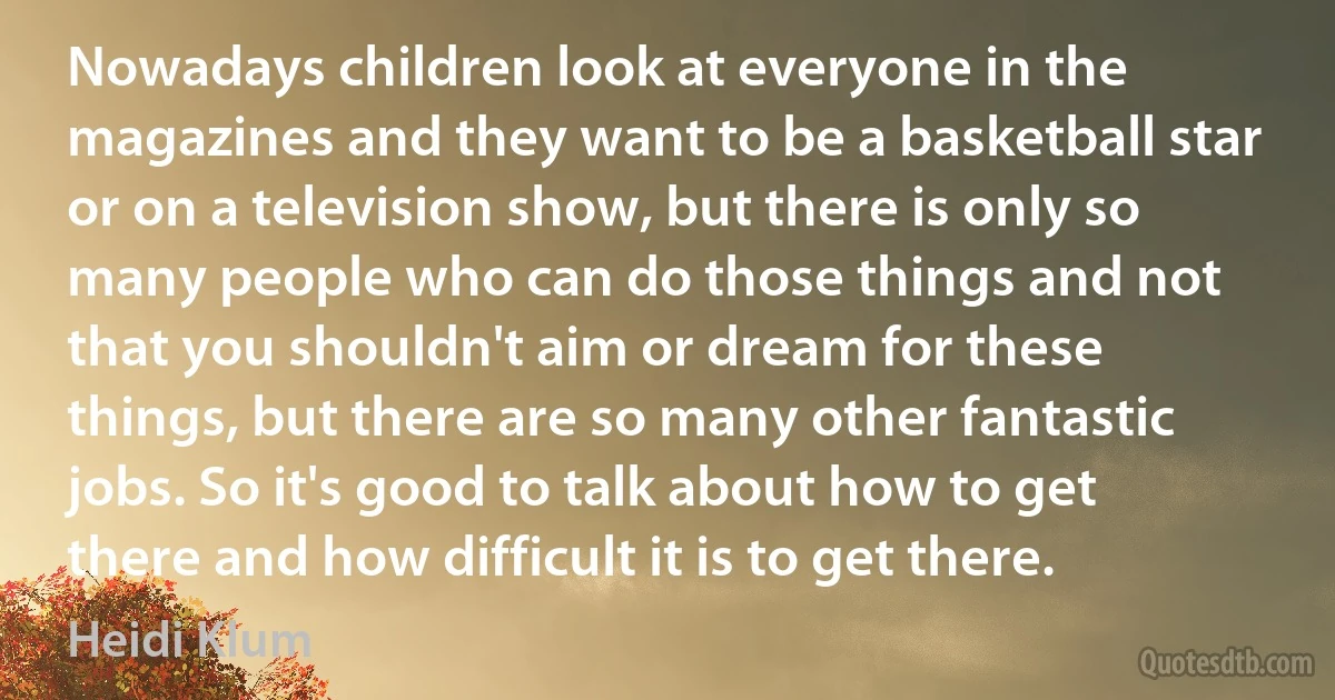 Nowadays children look at everyone in the magazines and they want to be a basketball star or on a television show, but there is only so many people who can do those things and not that you shouldn't aim or dream for these things, but there are so many other fantastic jobs. So it's good to talk about how to get there and how difficult it is to get there. (Heidi Klum)