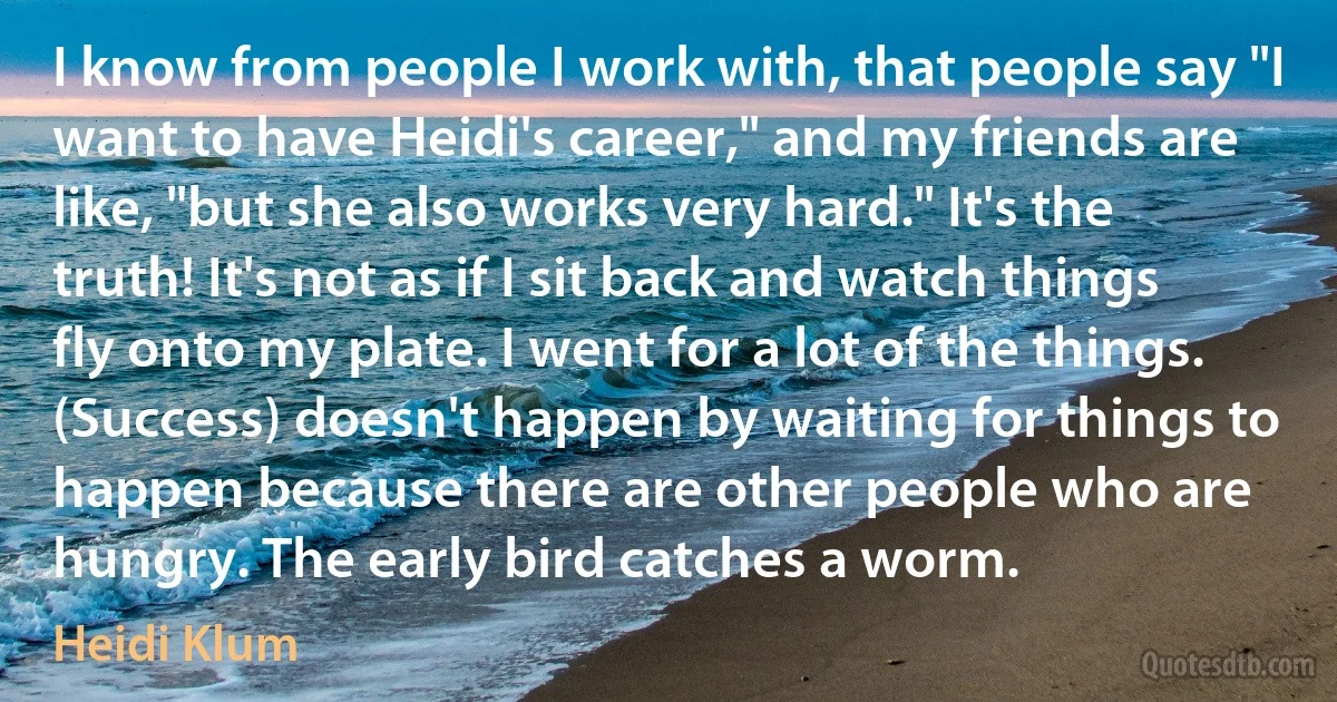 I know from people I work with, that people say "I want to have Heidi's career," and my friends are like, "but she also works very hard." It's the truth! It's not as if I sit back and watch things fly onto my plate. I went for a lot of the things. (Success) doesn't happen by waiting for things to happen because there are other people who are hungry. The early bird catches a worm. (Heidi Klum)