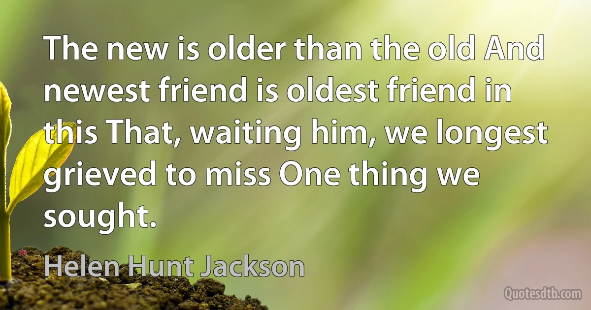 The new is older than the old And newest friend is oldest friend in this That, waiting him, we longest grieved to miss One thing we sought. (Helen Hunt Jackson)