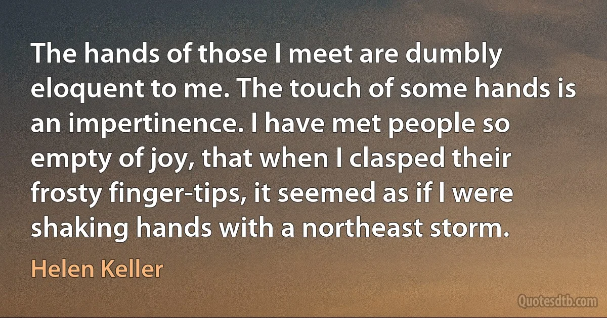 The hands of those I meet are dumbly eloquent to me. The touch of some hands is an impertinence. I have met people so empty of joy, that when I clasped their frosty finger-tips, it seemed as if I were shaking hands with a northeast storm. (Helen Keller)