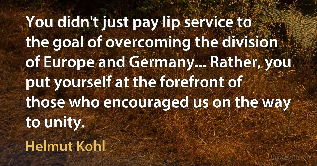 You didn't just pay lip service to the goal of overcoming the division of Europe and Germany... Rather, you put yourself at the forefront of those who encouraged us on the way to unity. (Helmut Kohl)