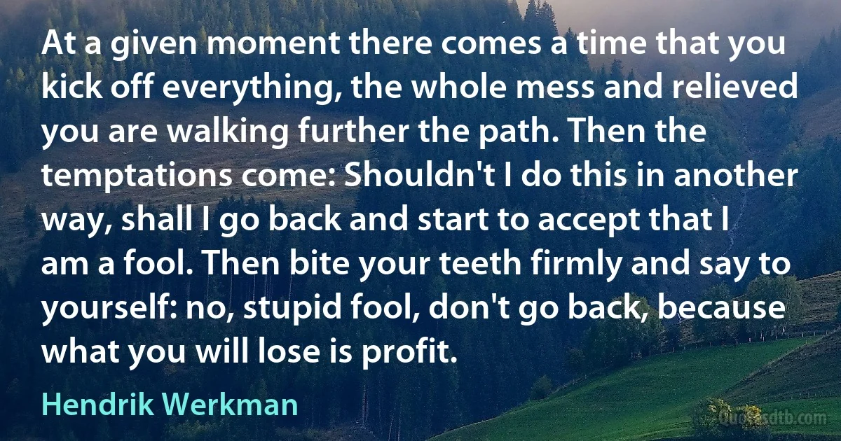 At a given moment there comes a time that you kick off everything, the whole mess and relieved you are walking further the path. Then the temptations come: Shouldn't I do this in another way, shall I go back and start to accept that I am a fool. Then bite your teeth firmly and say to yourself: no, stupid fool, don't go back, because what you will lose is profit. (Hendrik Werkman)