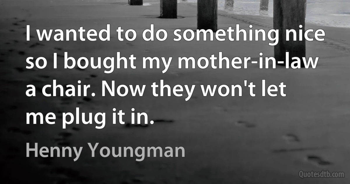 I wanted to do something nice so I bought my mother-in-law a chair. Now they won't let me plug it in. (Henny Youngman)