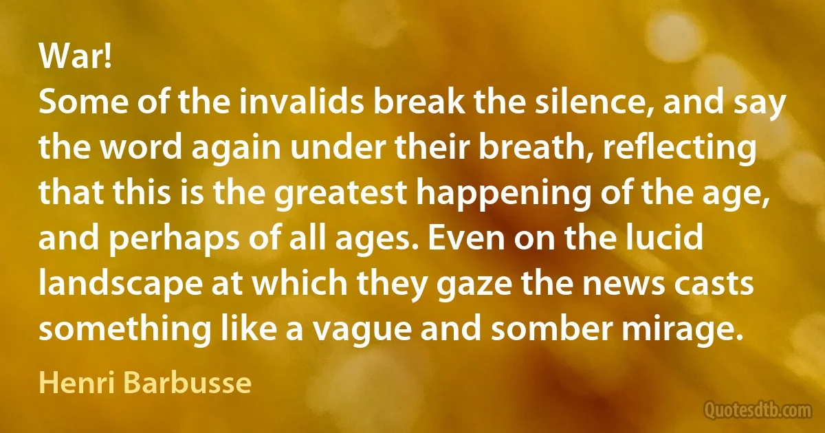 War!
Some of the invalids break the silence, and say the word again under their breath, reflecting that this is the greatest happening of the age, and perhaps of all ages. Even on the lucid landscape at which they gaze the news casts something like a vague and somber mirage. (Henri Barbusse)