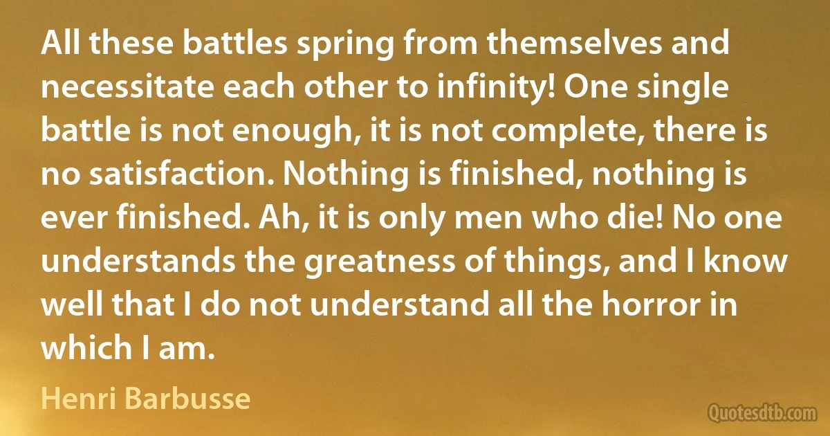 All these battles spring from themselves and necessitate each other to infinity! One single battle is not enough, it is not complete, there is no satisfaction. Nothing is finished, nothing is ever finished. Ah, it is only men who die! No one understands the greatness of things, and I know well that I do not understand all the horror in which I am. (Henri Barbusse)