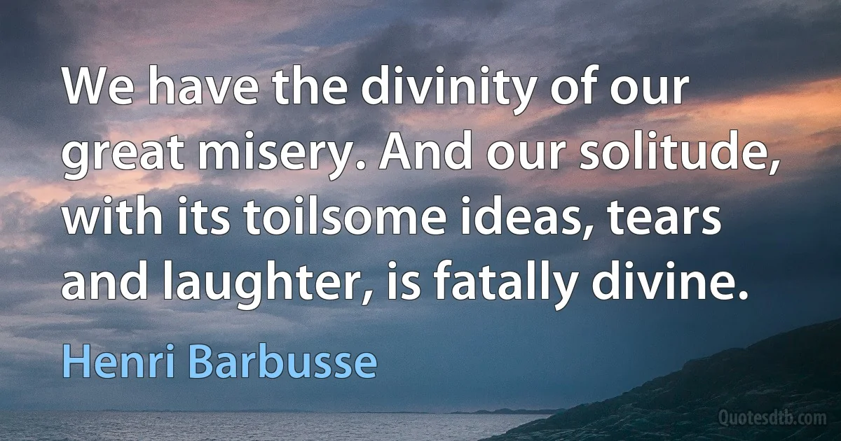 We have the divinity of our great misery. And our solitude, with its toilsome ideas, tears and laughter, is fatally divine. (Henri Barbusse)