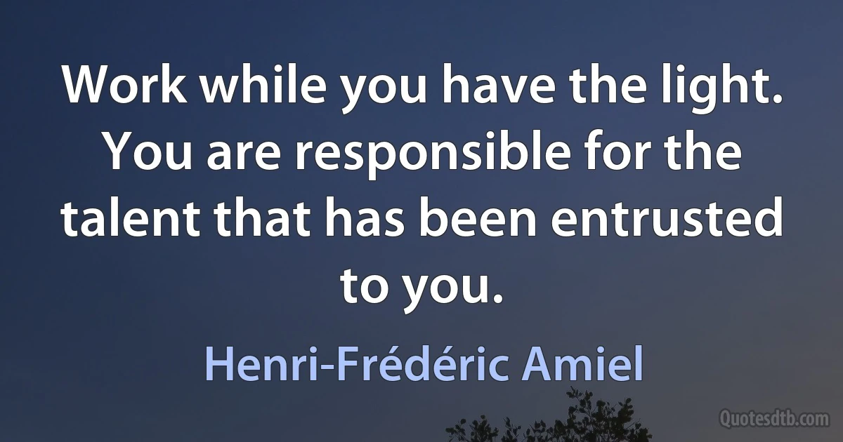 Work while you have the light. You are responsible for the talent that has been entrusted to you. (Henri-Frédéric Amiel)