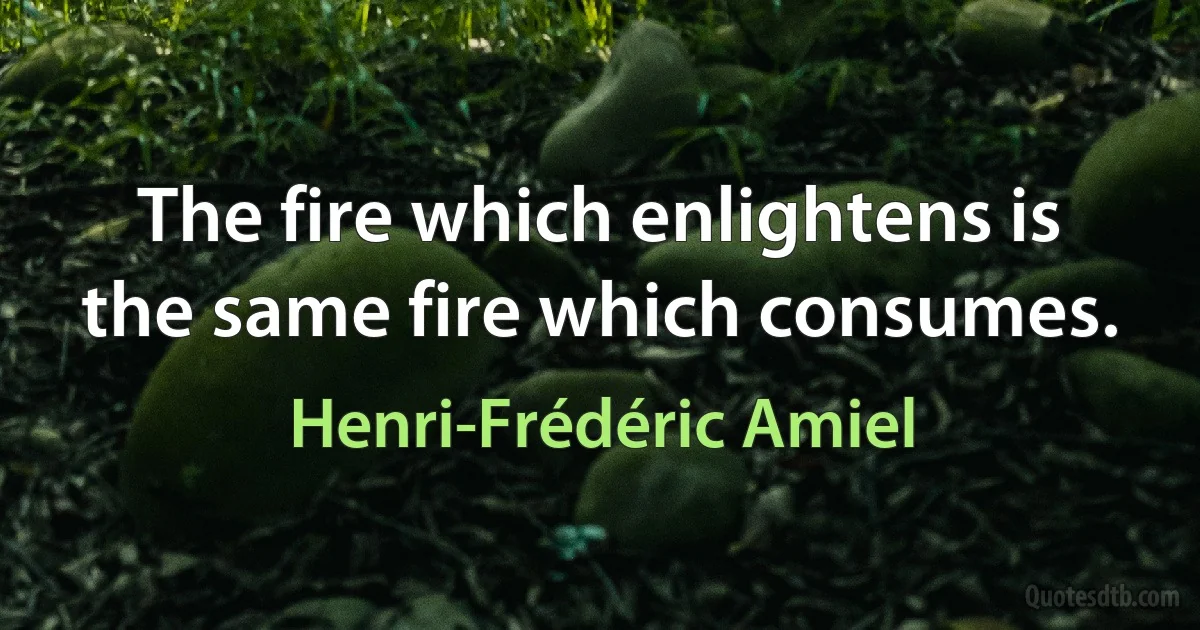 The fire which enlightens is the same fire which consumes. (Henri-Frédéric Amiel)