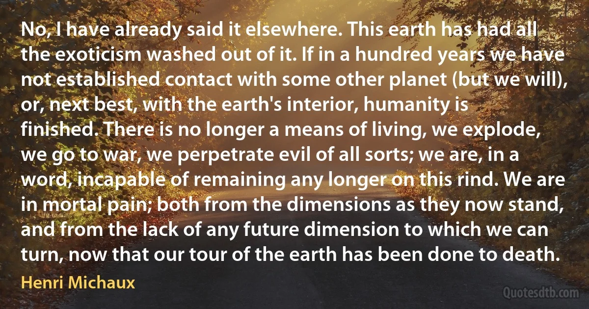 No, I have already said it elsewhere. This earth has had all the exoticism washed out of it. If in a hundred years we have not established contact with some other planet (but we will), or, next best, with the earth's interior, humanity is finished. There is no longer a means of living, we explode, we go to war, we perpetrate evil of all sorts; we are, in a word, incapable of remaining any longer on this rind. We are in mortal pain; both from the dimensions as they now stand, and from the lack of any future dimension to which we can turn, now that our tour of the earth has been done to death. (Henri Michaux)