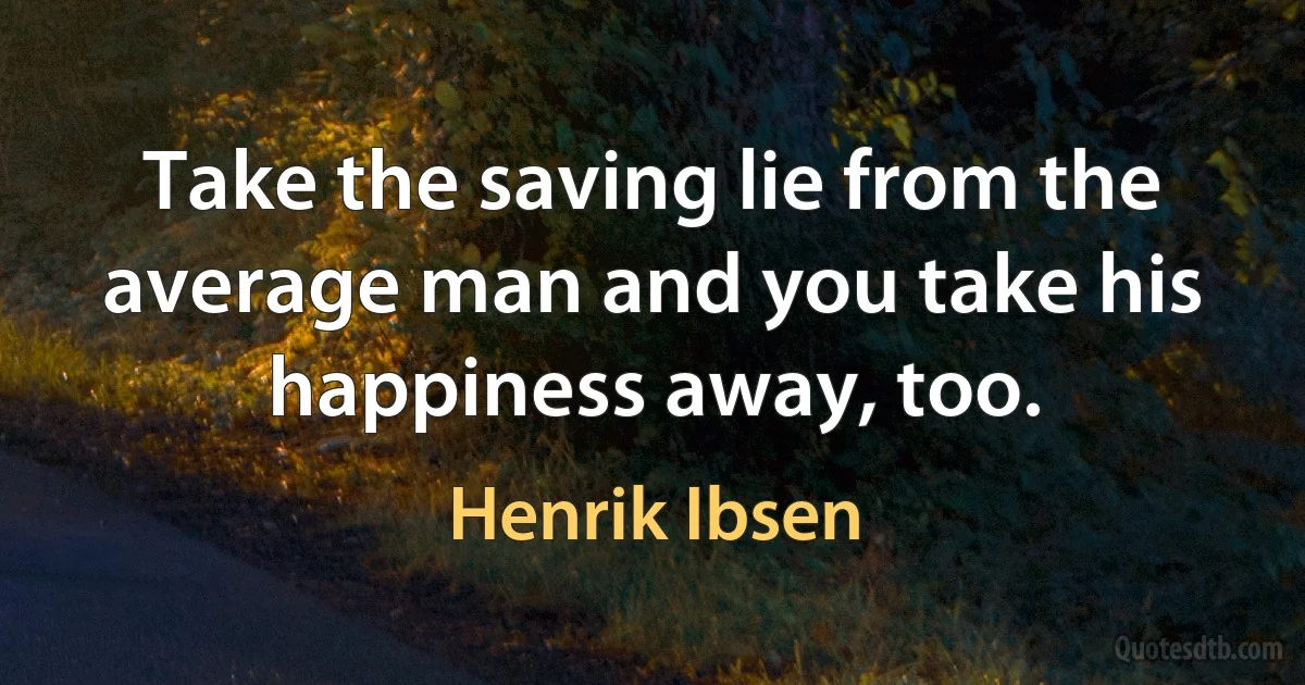 Take the saving lie from the average man and you take his happiness away, too. (Henrik Ibsen)