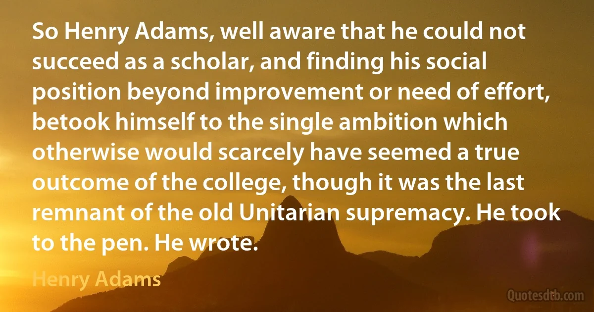 So Henry Adams, well aware that he could not succeed as a scholar, and finding his social position beyond improvement or need of effort, betook himself to the single ambition which otherwise would scarcely have seemed a true outcome of the college, though it was the last remnant of the old Unitarian supremacy. He took to the pen. He wrote. (Henry Adams)