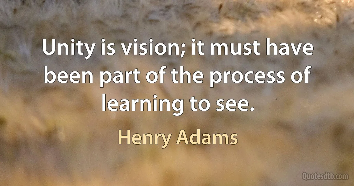 Unity is vision; it must have been part of the process of learning to see. (Henry Adams)