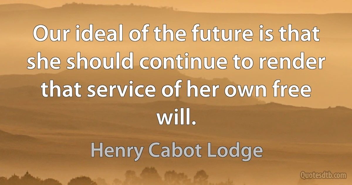 Our ideal of the future is that she should continue to render that service of her own free will. (Henry Cabot Lodge)