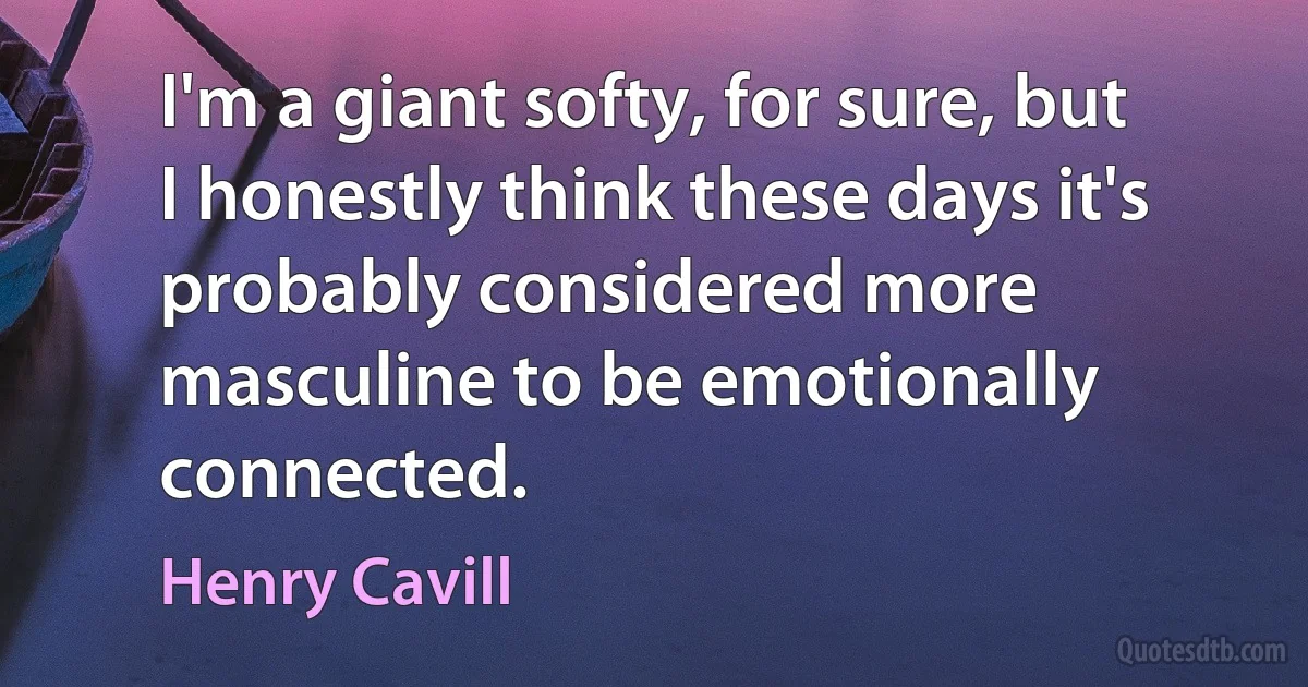 I'm a giant softy, for sure, but I honestly think these days it's probably considered more masculine to be emotionally connected. (Henry Cavill)