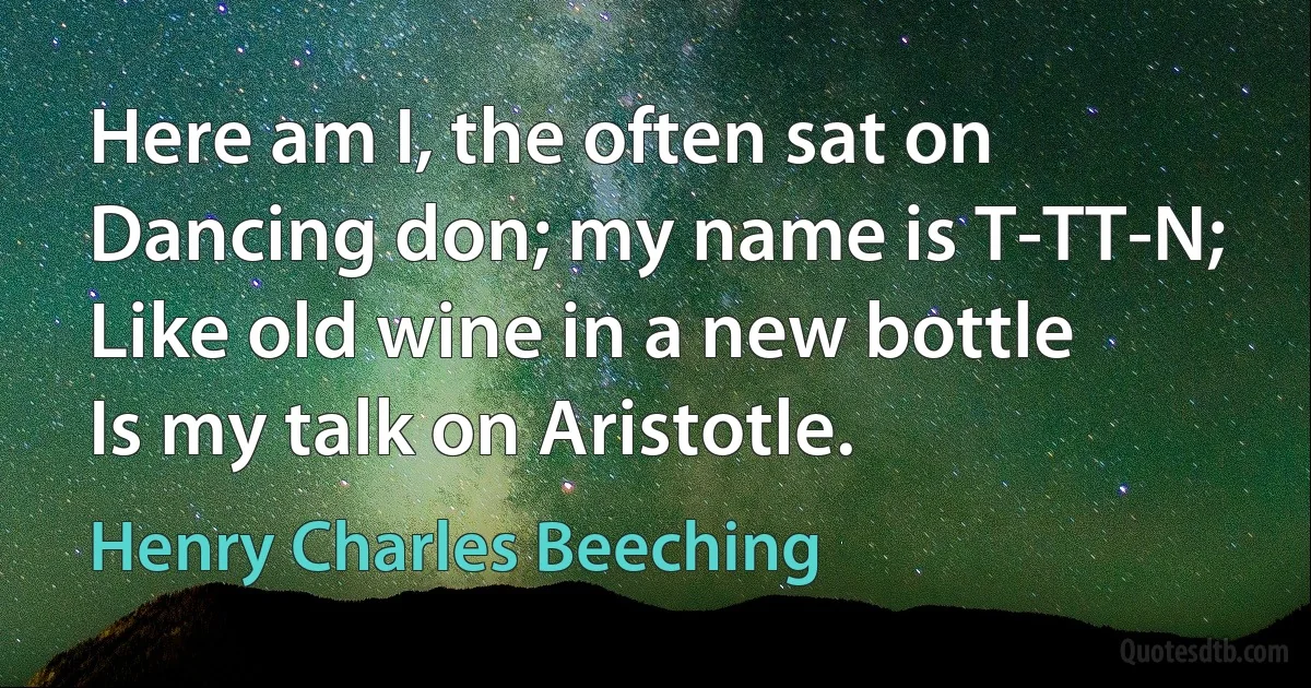 Here am I, the often sat on
Dancing don; my name is T-TT-N;
Like old wine in a new bottle
Is my talk on Aristotle. (Henry Charles Beeching)